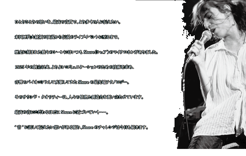 ひとりひとりの思いを、最高の音質で、より多くの人に伝えたい。 米国歴代大統領の演説から伝説のライブイベントに至るまで、 歴史に刻まれた数々のシーンにはいつもShure（シュア）のマイクロホンがありました。 1925 年の創立以来、よりよいコミュニケーションのための技術を求め、 音響のパイオニアとして疾駆してきたShure の最先端テクノロジー。 そのサウンド・クオリティーは、人々の情熱と創造力を奮い立たせています。 最高の音にこだわるほどにShure に近づいていく……。 “ 音” に託して伝えたい思いがある限り、Shure のチャレンジは今日も続きます。